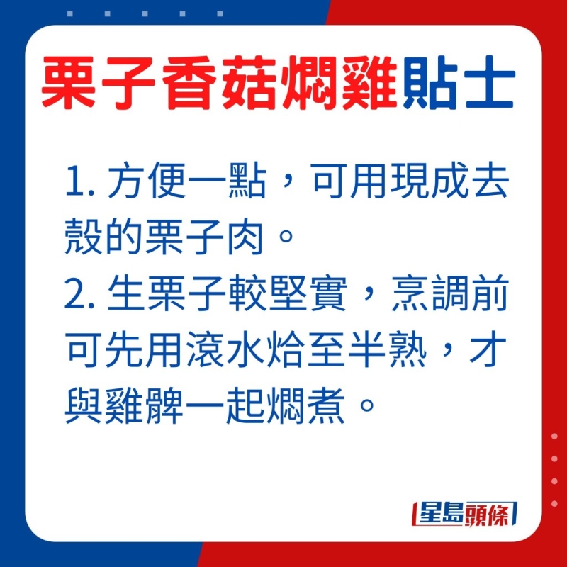 想方便一點，可選用現成去殼的栗子肉，由于生栗子較堅實，烹調前可先用滾水烚至半熟，才與雞髀一起燜煮。