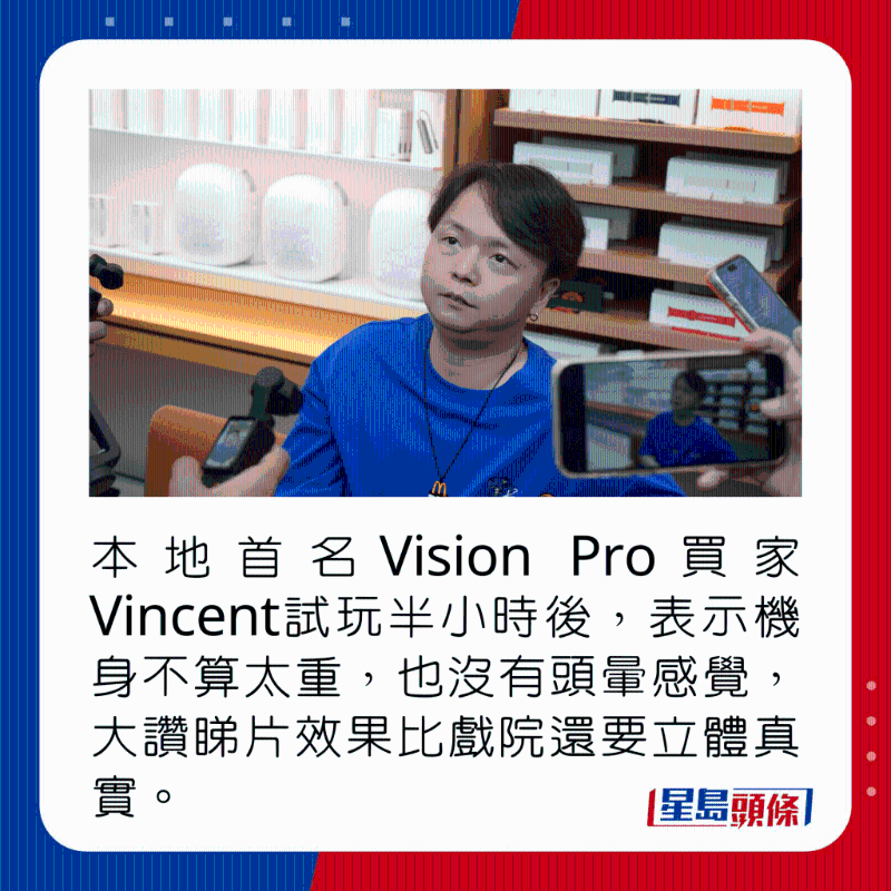 本地首名Vision Pro買家Vincent試玩半小時后，表示機身不算太重，也沒有頭暈感覺，大贊睇片效果比戲院還要立體真實。