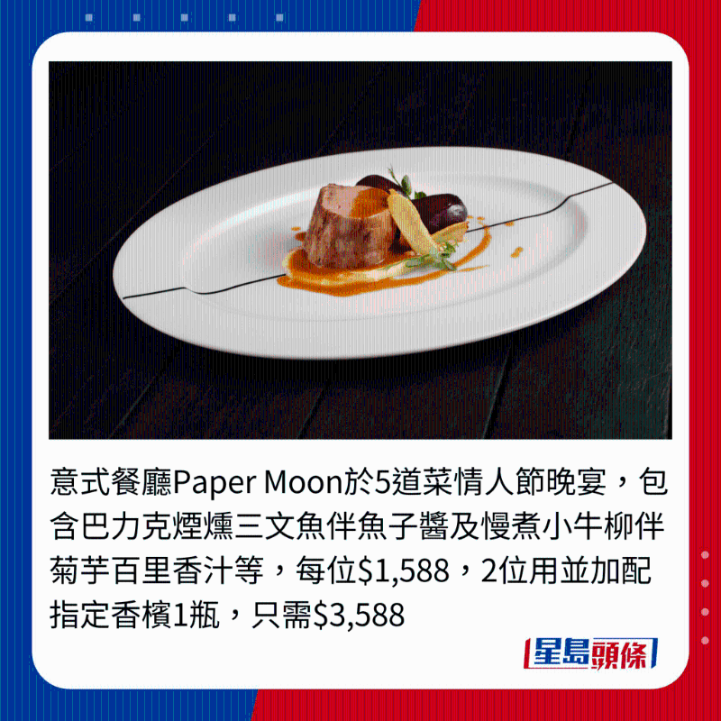 意式餐廳Paper Moon于5道菜情人節晚宴，包含巴力克煙熗三文魚伴魚子醬及慢煮小牛柳伴菊芋百里香汁等，每位$1,588,2位用并加配指定香檳1瓶，只需$3,588